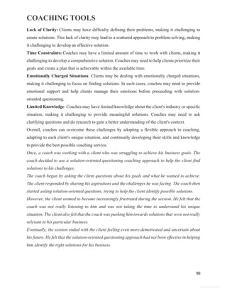 COACHING TOOLS
90
General Information
Lack of Clarity: Clients may have difficulty defining their problems, making it challenging to
create solutions. This lack of clarity may lead to a scattered approach to problem-solving, making
it challenging to develop an effective solution.
Time Constraints: Coaches may have a limited amount of time to work with clients, making it
challenging to develop a comprehensive solution. Coaches may need to help clients prioritize their
goals and create a plan that is achievable within the available time.
Emotionally Charged Situations: Clients may be dealing with emotionally charged situations,
making it challenging to focus on finding solutions. In such cases, coaches may need to provide
emotional support and help clients manage their emotions before proceeding with solution-
oriented questioning.
Limited Knowledge: Coaches may have limited knowledge about the client's industry or specific
situation, making it challenging to provide meaningful solutions. Coaches may need to ask
clarifying questions and do research to gain a better understanding of the client's context.
Overall, coaches can overcome these challenges by adopting a flexible approach to coaching,
adapting to each client's unique situation, and continually developing their skills and knowledge
to provide the best possible coaching service.
Once, a coach was working with a client who was struggling to achieve his business goals. The
coach decided to use a solution-oriented questioning coaching approach to help the client find
solutions to his challenges.
The coach began by asking the client questions about his goals and what he wanted to achieve.
The client responded by sharing his aspirations and the challenges he was facing. The coach then
started asking solution-oriented questions, trying to help the client identify possible solutions.
However, the client seemed to become increasingly frustrated during the session. He felt that the
coach was not really listening to him and was not taking the time to understand his unique
situation. The client also felt that the coach was pushing him towards solutions that were not really
relevant to his particular business.
Eventually, the session ended with the client feeling even more demotivated and uncertain about
his future. He felt that the solution-oriented questioning approach had not been effective in helping
him identify the right solutions for his business.
 