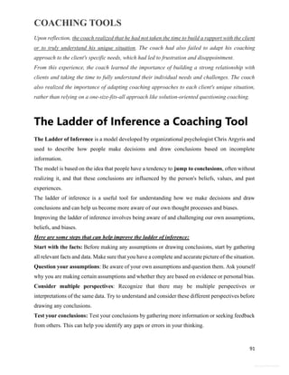 COACHING TOOLS
91
General Information
Upon reflection, the coach realized that he had not taken the time to build a rapport with the client
or to truly understand his unique situation. The coach had also failed to adapt his coaching
approach to the client's specific needs, which had led to frustration and disappointment.
From this experience, the coach learned the importance of building a strong relationship with
clients and taking the time to fully understand their individual needs and challenges. The coach
also realized the importance of adapting coaching approaches to each client's unique situation,
rather than relying on a one-size-fits-all approach like solution-oriented questioning coaching.
The Ladder of Inference a Coaching Tool
The Ladder of Inference is a model developed by organizational psychologist Chris Argyris and
used to describe how people make decisions and draw conclusions based on incomplete
information.
The model is based on the idea that people have a tendency to jump to conclusions, often without
realizing it, and that these conclusions are influenced by the person's beliefs, values, and past
experiences.
The ladder of inference is a useful tool for understanding how we make decisions and draw
conclusions and can help us become more aware of our own thought processes and biases.
Improving the ladder of inference involves being aware of and challenging our own assumptions,
beliefs, and biases.
Here are some steps that can help improve the ladder of inference:
Start with the facts: Before making any assumptions or drawing conclusions, start by gathering
all relevant facts and data. Make sure that you have a complete and accurate picture of the situation.
Question your assumptions: Be aware of your own assumptions and question them. Ask yourself
why you are making certain assumptions and whether they are based on evidence or personal bias.
Consider multiple perspectives: Recognize that there may be multiple perspectives or
interpretations of the same data. Try to understand and consider these different perspectives before
drawing any conclusions.
Test your conclusions: Test your conclusions by gathering more information or seeking feedback
from others. This can help you identify any gaps or errors in your thinking.
 