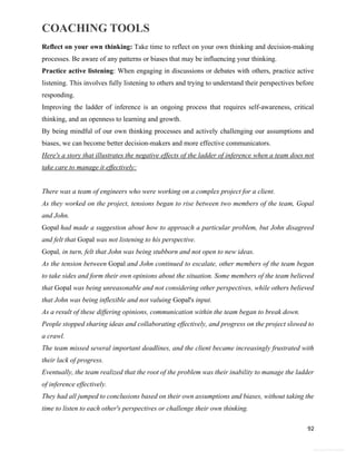 COACHING TOOLS
92
General Information
Reflect on your own thinking: Take time to reflect on your own thinking and decision-making
processes. Be aware of any patterns or biases that may be influencing your thinking.
Practice active listening: When engaging in discussions or debates with others, practice active
listening. This involves fully listening to others and trying to understand their perspectives before
responding.
Improving the ladder of inference is an ongoing process that requires self-awareness, critical
thinking, and an openness to learning and growth.
By being mindful of our own thinking processes and actively challenging our assumptions and
biases, we can become better decision-makers and more effective communicators.
Here's a story that illustrates the negative effects of the ladder of inference when a team does not
take care to manage it effectively:
There was a team of engineers who were working on a complex project for a client.
As they worked on the project, tensions began to rise between two members of the team, Gopal
and John.
Gopal had made a suggestion about how to approach a particular problem, but John disagreed
and felt that Gopal was not listening to his perspective.
Gopal, in turn, felt that John was being stubborn and not open to new ideas.
As the tension between Gopal and John continued to escalate, other members of the team began
to take sides and form their own opinions about the situation. Some members of the team believed
that Gopal was being unreasonable and not considering other perspectives, while others believed
that John was being inflexible and not valuing Gopal's input.
As a result of these differing opinions, communication within the team began to break down.
People stopped sharing ideas and collaborating effectively, and progress on the project slowed to
a crawl.
The team missed several important deadlines, and the client became increasingly frustrated with
their lack of progress.
Eventually, the team realized that the root of the problem was their inability to manage the ladder
of inference effectively.
They had all jumped to conclusions based on their own assumptions and biases, without taking the
time to listen to each other's perspectives or challenge their own thinking.
 