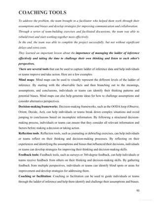 COACHING TOOLS
93
General Information
To address the problem, the team brought in a facilitator who helped them work through their
assumptions and biases and develop strategies for improving communication and collaboration.
Through a series of team-building exercises and facilitated discussions, the team was able to
rebuild trust and start working together more effectively.
In the end, the team was able to complete the project successfully, but not without significant
delays and extra costs.
They learned an important lesson about the importance of managing the ladder of inference
effectively and taking the time to challenge their own thinking and listen to each other's
perspectives.
There are several tools that can be used to capture ladder of inference data and help individuals
or teams improve and take action. Here are a few examples:
Mind maps: Mind maps can be used to visually represent the different levels of the ladder of
inference. By starting with the observable facts and then branching out to the meanings,
assumptions, and conclusions, individuals or teams can identify their thinking patterns and
potential biases. Mind maps can also help generate ideas for how to challenge assumptions and
consider alternative perspectives.
Decision-making frameworks: Decision-making frameworks, such as the OODA loop (Observe,
Orient, Decide, Act), can help individuals or teams break down complex situations and avoid
jumping to conclusions based on incomplete information. By following a structured decision-
making process, individuals or teams can ensure that they consider all relevant information and
factors before making a decision or taking action.
Reflection tools: Reflection tools, such as journaling or debriefing exercises, can help individuals
or teams reflect on their thinking and decision-making processes. By reflecting on their
experiences and identifying the assumptions and biases that influenced their decisions, individuals
or teams can develop strategies for improving their thinking and decision-making skills.
Feedback tools: Feedback tools, such as surveys or 360-degree feedback, can help individuals or
teams receive feedback from others on their thinking and decision-making skills. By gathering
feedback from multiple perspectives, individuals or teams can identify blind spots or areas for
improvement and develop strategies for addressing them.
Coaching or facilitation: Coaching or facilitation can be used to guide individuals or teams
through the ladder of inference and help them identify and challenge their assumptions and biases.
 