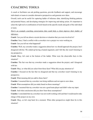COACHING TOOLS
94
General Information
A coach or facilitator can ask probing questions, provide feedback and support, and encourage
individuals or teams to consider alternative perspectives and generate new ideas.
Overall, tools can be useful for capturing ladder of inference data, identifying thinking patterns
and potential biases, and developing strategies for improving and taking action. It's important to
select the right tool or combination of tools based on the specific needs and goals of the individual
or team.
Here's an example coaching conversation that could help a client improve their ladder of
inference:
Coach: Can you tell me about a recent decision or situation that you were involved in?
Coachee: Sure, I had a conflict with a coworker over a project we were working on.
Coach: Can you tell me what happened?
Coachee: Well, my coworker made a suggestion about how we should approach the project, but I
disagreed with her. We ended up having a heated argument, and I felt like she wasn't listening to
my perspective.
Coach: Okay, let's start at the bottom of the ladder. What were the observable facts in this
situation?
Coachee: The fact was that my coworker made a suggestion about the project, and I disagreed
with her.
Coach: Okay, so what did you select from those facts? What did you pay attention to?
Coachee: I focused on the fact that we disagreed and that my coworker wasn't listening to my
perspective.
Coach: What meaning did you add to those facts?
Coachee: I assumed that my coworker was being stubborn and not open to new ideas.
Coach: What assumptions did you make based on those meanings?
Coachee: I assumed that my coworker was not a good team player and didn't value my input.
Coach: And what conclusions did you draw from those assumptions?
Coachee: I concluded that my coworker was not worth working with and that I would need to take
charge of the project on my own.
Coach: Okay, so let's step back for a moment. What other perspectives might there be in this
situation?
 