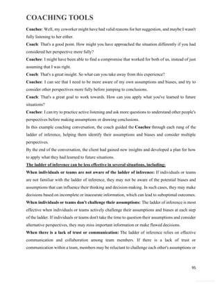 COACHING TOOLS
95
General Information
Coachee: Well, my coworker might have had valid reasons for her suggestion, and maybe I wasn't
fully listening to her either.
Coach: That's a good point. How might you have approached the situation differently if you had
considered her perspective more fully?
Coachee: I might have been able to find a compromise that worked for both of us, instead of just
assuming that I was right.
Coach: That's a great insight. So what can you take away from this experience?
Coachee: I can see that I need to be more aware of my own assumptions and biases, and try to
consider other perspectives more fully before jumping to conclusions.
Coach: That's a great goal to work towards. How can you apply what you've learned to future
situations?
Coachee: I can try to practice active listening and ask more questions to understand other people's
perspectives before making assumptions or drawing conclusions.
In this example coaching conversation, the coach guided the Coachee through each rung of the
ladder of inference, helping them identify their assumptions and biases and consider multiple
perspectives.
By the end of the conversation, the client had gained new insights and developed a plan for how
to apply what they had learned to future situations.
The ladder of inference can be less effective in several situations, including:
When individuals or teams are not aware of the ladder of inference: If individuals or teams
are not familiar with the ladder of inference, they may not be aware of the potential biases and
assumptions that can influence their thinking and decision-making. In such cases, they may make
decisions based on incomplete or inaccurate information, which can lead to suboptimal outcomes.
When individuals or teams don't challenge their assumptions: The ladder of inference is most
effective when individuals or teams actively challenge their assumptions and biases at each step
of the ladder. If individuals or teams don't take the time to question their assumptions and consider
alternative perspectives, they may miss important information or make flawed decisions.
When there is a lack of trust or communication: The ladder of inference relies on effective
communication and collaboration among team members. If there is a lack of trust or
communication within a team, members may be reluctant to challenge each other's assumptions or
 