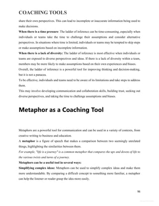 COACHING TOOLS
96
General Information
share their own perspectives. This can lead to incomplete or inaccurate information being used to
make decisions.
When there is a time pressure: The ladder of inference can be time-consuming, especially when
individuals or teams take the time to challenge their assumptions and consider alternative
perspectives. In situations where time is limited, individuals or teams may be tempted to skip steps
or make assumptions based on incomplete information.
When there is a lack of diversity: The ladder of inference is most effective when individuals or
teams are exposed to diverse perspectives and ideas. If there is a lack of diversity within a team,
members may be more likely to make assumptions based on their own experiences and biases.
Overall, the ladder of inference is a powerful tool for improving thinking and decision-making,
but it is not a panacea.
To be effective, individuals and teams need to be aware of its limitations and take steps to address
them.
This may involve developing communication and collaboration skills, building trust, seeking out
diverse perspectives, and taking the time to challenge assumptions and biases.
Metaphor as a Coaching Tool
Metaphors are a powerful tool for communication and can be used in a variety of contexts, from
creative writing to business and education.
A metaphor is a figure of speech that makes a comparison between two seemingly unrelated
things, highlighting the similarities between them.
For example, "life is a journey" is a common metaphor that compares the ups and downs of life to
the various twists and turns of a journey.
Metaphors can be a useful tool in several ways:
Simplifying complex ideas: Metaphors can be used to simplify complex ideas and make them
more understandable. By comparing a difficult concept to something more familiar, a metaphor
can help the listener or reader grasp the idea more easily.
 