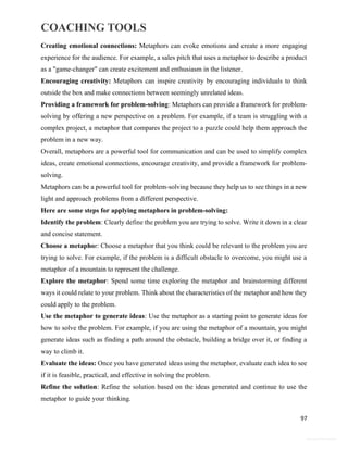 COACHING TOOLS
97
General Information
Creating emotional connections: Metaphors can evoke emotions and create a more engaging
experience for the audience. For example, a sales pitch that uses a metaphor to describe a product
as a "game-changer" can create excitement and enthusiasm in the listener.
Encouraging creativity: Metaphors can inspire creativity by encouraging individuals to think
outside the box and make connections between seemingly unrelated ideas.
Providing a framework for problem-solving: Metaphors can provide a framework for problem-
solving by offering a new perspective on a problem. For example, if a team is struggling with a
complex project, a metaphor that compares the project to a puzzle could help them approach the
problem in a new way.
Overall, metaphors are a powerful tool for communication and can be used to simplify complex
ideas, create emotional connections, encourage creativity, and provide a framework for problem-
solving.
Metaphors can be a powerful tool for problem-solving because they help us to see things in a new
light and approach problems from a different perspective.
Here are some steps for applying metaphors in problem-solving:
Identify the problem: Clearly define the problem you are trying to solve. Write it down in a clear
and concise statement.
Choose a metaphor: Choose a metaphor that you think could be relevant to the problem you are
trying to solve. For example, if the problem is a difficult obstacle to overcome, you might use a
metaphor of a mountain to represent the challenge.
Explore the metaphor: Spend some time exploring the metaphor and brainstorming different
ways it could relate to your problem. Think about the characteristics of the metaphor and how they
could apply to the problem.
Use the metaphor to generate ideas: Use the metaphor as a starting point to generate ideas for
how to solve the problem. For example, if you are using the metaphor of a mountain, you might
generate ideas such as finding a path around the obstacle, building a bridge over it, or finding a
way to climb it.
Evaluate the ideas: Once you have generated ideas using the metaphor, evaluate each idea to see
if it is feasible, practical, and effective in solving the problem.
Refine the solution: Refine the solution based on the ideas generated and continue to use the
metaphor to guide your thinking.
 