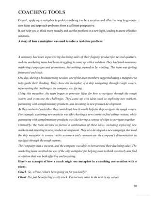 COACHING TOOLS
98
General Information
Overall, applying a metaphor to problem-solving can be a creative and effective way to generate
new ideas and approach problems from a different perspective.
It can help you to think more broadly and see the problem in a new light, leading to more effective
solutions.
A story of how a metaphor was used to solve a real-time problem:
A company had been experiencing declining sales of their flagship product for several quarters,
and the marketing team had been struggling to come up with a solution. They had tried numerous
marketing campaigns and promotions, but nothing seemed to be working. The team was feeling
frustrated and stuck.
One day, during a brainstorming session, one of the team members suggested using a metaphor to
help guide their thinking. They chose the metaphor of a ship navigating through rough waters,
representing the challenges the company was facing.
Using this metaphor, the team began to generate ideas for how to navigate through the rough
waters and overcome the challenges. They came up with ideas such as exploring new markets,
partnering with complementary products, and investing in new product development.
As they evaluated each idea, they considered how it would help the ship navigate the rough waters.
For example, exploring new markets was like charting a new course to find calmer waters, while
partnering with complementary products was like having a convoy of ships to navigate together.
Ultimately, the team decided to pursue a combination of these ideas, including exploring new
markets and investing in new product development. They also developed a new campaign that used
the ship metaphor to connect with customers and communicate the company's determination to
navigate through the rough waters.
The campaign was a success, and the company was able to turn around their declining sales. The
marketing team credited the use of the ship metaphor for helping them to think creatively and find
a solution that was both effective and inspiring.
Here's an example of how a coach might use metaphor in a coaching conversation with a
client:
Coach: So, tell me, what's been going on for you lately?
Client: I've just been feeling really stuck. I'm not sure what to do next in my career.
 