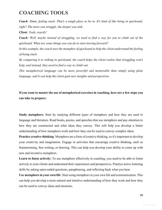 COACHING TOOLS
99
General Information
Coach: Hmm, feeling stuck. That's a tough place to be in. It's kind of like being in quicksand,
right? The more you struggle, the deeper you sink.
Client: Yeah, exactly!
Coach: Well, maybe instead of struggling, we need to find a way for you to climb out of the
quicksand. What are some things you can do to start moving forward?
In this example, the coach uses the metaphor of quicksand to help the client understand the feeling
of being stuck.
By comparing it to sinking in quicksand, the coach helps the client realize that struggling won't
help, and instead, they need to find a way to climb out.
This metaphorical language can be more powerful and memorable than simply using plain
language, and it can help the client gain new insights and perspectives.
If you want to master the use of metaphorical exercises in coaching, here are a few steps you
can take to prepare:
Study metaphors: Start by studying different types of metaphors and how they are used in
language and literature. Read books, poems, and speeches that use metaphors and pay attention to
how they are constructed and what ideas they convey. This will help you develop a better
understanding of how metaphors work and how they can be used to convey complex ideas.
Practice creative thinking: Metaphors are a form of creative thinking, so it's important to develop
your creativity and imagination. Engage in activities that encourage creative thinking, such as
brainstorming, free writing, or drawing. This can help you develop your ability to come up with
new and inventive metaphors.
Learn to listen actively: To use metaphors effectively in coaching, you need to be able to listen
actively to your clients and understand their experiences and perspectives. Practice active listening
skills by asking open-ended questions, paraphrasing, and reflecting back what you hear.
Use metaphors in your own life: Start using metaphors in your own life and communication. This
can help you develop a more natural and intuitive understanding of how they work and how they
can be used to convey ideas and emotions.
 