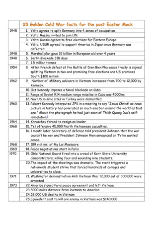 1945 1. Yalta agrees to split Germany into 4 zones of occupation.
2. Yalta: Russia invited to join UN.
3. Yalta: Russia agrees to free elections for Eastern Europe.
4. Yalta: USSR agreed to support America in Japan once Germany was
defeated
1948 5. Marshall plan gave 15 billion in European aid over 4 years
1948 6. Berlin Blockade 318 days
7. 1.5 million tonnes
1954 8. After French defeat at the Battle of Dien Bien Phu peace treaty is signed
splitting Vietnam in two and promising free elections and US promises
South $100 million .
1962 9. Number of ‘Military advisors in Vietnam increased from 700 to 12,000 by
Kennedy.
10. Oct Kennedy imposes a Naval blockade on Cuba
11. Range ofSoviet R14 medium range missiles in Cuba was 4500km
12. Nov US missile sites in Turkey were dismantled
1963 13. Robert Kennedy interputed JFK in a meeting to say "Jesus Christ! no news
picture in history has generated so much emotion around the world as that
one." About the photograph he had just seen of Thich Quang Duc’s self-
immolation.[
1964 14. Khruschev forced to resign as leader
1968 15. Tet offensive 45,000 North Vietnamese casualties,
16. 1 month later Secretary of defence told president Johnson that the war
couldn’t be won and President Johnson then announced on TV he wanted
peace.
1968 17. 109 victims of My Lai Massacre
1969 18. Peace negotiations start in Paris
l970 19. Ohio National Guard fired into a crowd of Kent State University
demonstrators, killing four and wounding nine students.
20.The impact of the shootings was dramatic. The event triggered a
nationwide student strike that forced hundreds of colleges and
universities to close.
1971 21. Washington demonstration Anti Vietnam War 12,000 out of 300,000 were
arrested
1973 22.America signed Paris peace agreement and left Vietnam
23.8000 miles distance from Vietnam to America
24.58,000 US deaths in Vietnam
25.Equivalent cost to kill one enemy in Vietnam was $140,000
 