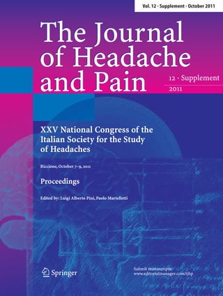Vol. 12 · Supplement · October 2011




The Journal
of Headache
and Pain                                                            12 · Supplement
                                                                    2011




XXV National Congress of the
Italian Society for the Study
of Headaches
Riccione, October 7–9, 2011


Proceedings

Edited by: Luigi Alberto Pini, Paolo Martelletti




                                                   Submit manuscripts:
 123                                               www.editorialmanager.com/tjhp
 