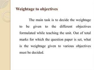 Weightage to objectives
The main task is to decide the weightage
to be given to the different objectives
formulated while teaching the unit. Out of total
marks for which the question paper is set, what
is the weightage given to various objectives
must be decided.
 