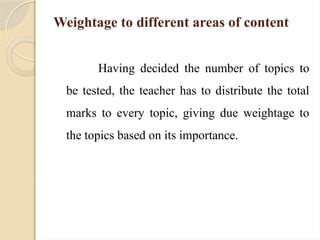 Weightage to different areas of content
Having decided the number of topics to
be tested, the teacher has to distribute the total
marks to every topic, giving due weightage to
the topics based on its importance.
 
