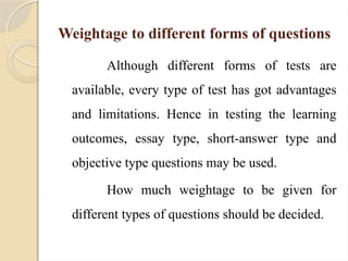Weightage to different forms of questions
Although different forms of tests are
available, every type of test has got advantages
and limitations. Hence in testing the learning
outcomes, essay type, short-answer type and
objective type questions may be used.
How much weightage to be given for
different types of questions should be decided.
 
