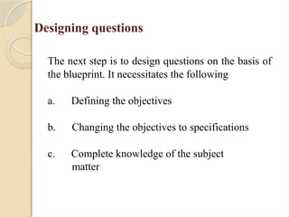 Designing questions
The next step is to design questions on the basis of
the blueprint. It necessitates the following
a. Defining the objectives
b. Changing the objectives to specifications
c. Complete knowledge of the subject
matter
 