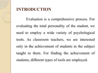 INTRODUCTION
Evaluation is a comprehensive process. For
evaluating the total personality of the student, we
need to employ a wide variety of psychological
tools. As classroom teachers, we are interested
only in the achievement of students in the subject
taught to them. For finding the achievement of
students, different types of tools are employed.
 