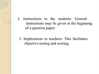 2. Instructions to the students: General
instructions may be given at the beginning
of a question paper.
3. Implications to teachers: This facilitates
objective testing and scoring.
 