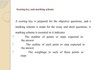 Scoring key and marking scheme
A scoring key is prepared for the objective questions, and a
marking scheme is made for the essay and short questions. A
marking scheme is essential as it indicates
 The number of points or steps expected in
the answer
 The outline of each point or step expected in
the answer
 The weightage to each of these points or
steps
 