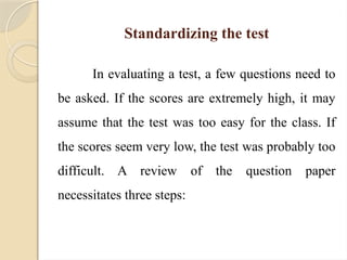 Standardizing the test
In evaluating a test, a few questions need to
be asked. If the scores are extremely high, it may
assume that the test was too easy for the class. If
the scores seem very low, the test was probably too
difficult. A review of the question paper
necessitates three steps:
 