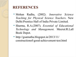 REFERENCES
 Mohan Radha, (2002). Innovative Science
Teaching for Physical Science Teachers. New
Delhi:Prentice Hall of India Private Limited.
 Sharma, R.A.(2007). Essential of Educational
Technology and Management. Meerut:R.Lall
Book Depot.
 http://gsamutha.blogspot.in/2013/11/
constructionof-good-achievement-test.html
 