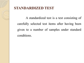 STANDARDIZED TEST
A standardized test is a test consisting of
carefully selected test items after having been
given to a number of samples under standard
conditions.
 