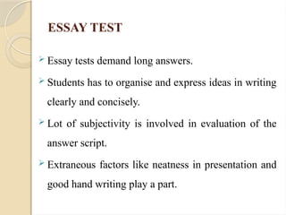ESSAY TEST
 Essay tests demand long answers.
 Students has to organise and express ideas in writing
clearly and concisely.
 Lot of subjectivity is involved in evaluation of the
answer script.
 Extraneous factors like neatness in presentation and
good hand writing play a part.
 