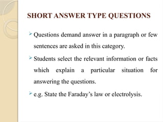 SHORT ANSWER TYPE QUESTIONS
 Questions demand answer in a paragraph or few
sentences are asked in this category.
 Students select the relevant information or facts
which explain a particular situation for
answering the questions.
 e.g. State the Faraday’s law or electrolysis.
 