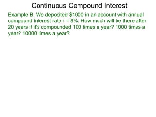 Example B. We deposited $1000 in an account with annual
compound interest rate r = 8%. How much will be there after
20 years if it's compounded 100 times a year? 1000 times a
year? 10000 times a year?
Continuous Compound Interest
 
