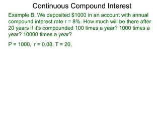 Example B. We deposited $1000 in an account with annual
compound interest rate r = 8%. How much will be there after
20 years if it's compounded 100 times a year? 1000 times a
year? 10000 times a year?
P = 1000, r = 0.08, T = 20,
Continuous Compound Interest
 