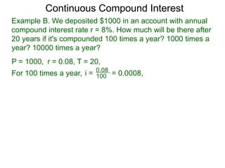 Example B. We deposited $1000 in an account with annual
compound interest rate r = 8%. How much will be there after
20 years if it's compounded 100 times a year? 1000 times a
year? 10000 times a year?
P = 1000, r = 0.08, T = 20,
For 100 times a year, 100
0.08
i = = 0.0008,
Continuous Compound Interest
 