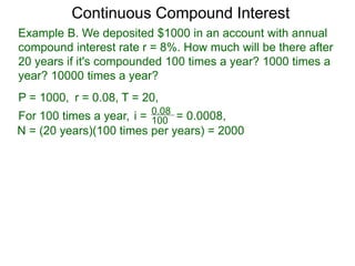 Example B. We deposited $1000 in an account with annual
compound interest rate r = 8%. How much will be there after
20 years if it's compounded 100 times a year? 1000 times a
year? 10000 times a year?
P = 1000, r = 0.08, T = 20,
For 100 times a year, 100
0.08
i = = 0.0008,
N = (20 years)(100 times per years) = 2000
Continuous Compound Interest
 