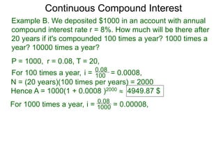 Example B. We deposited $1000 in an account with annual
compound interest rate r = 8%. How much will be there after
20 years if it's compounded 100 times a year? 1000 times a
year? 10000 times a year?
P = 1000, r = 0.08, T = 20,
For 100 times a year, 100
0.08
i = = 0.0008,
N = (20 years)(100 times per years) = 2000
Hence A = 1000(1 + 0.0008 )2000  4949.87 $
For 1000 times a year, 1000
0.08
i = = 0.00008,
Continuous Compound Interest
 