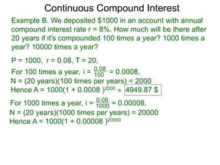 Example B. We deposited $1000 in an account with annual
compound interest rate r = 8%. How much will be there after
20 years if it's compounded 100 times a year? 1000 times a
year? 10000 times a year?
P = 1000, r = 0.08, T = 20,
For 100 times a year, 100
0.08
i = = 0.0008,
N = (20 years)(100 times per years) = 2000
Hence A = 1000(1 + 0.0008 )2000  4949.87 $
For 1000 times a year, 1000
0.08
i = = 0.00008,
N = (20 years)(1000 times per years) = 20000
Hence A = 1000(1 + 0.00008 )20000
Continuous Compound Interest
 