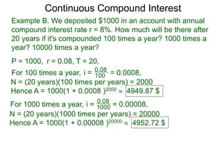 Example B. We deposited $1000 in an account with annual
compound interest rate r = 8%. How much will be there after
20 years if it's compounded 100 times a year? 1000 times a
year? 10000 times a year?
P = 1000, r = 0.08, T = 20,
For 100 times a year, 100
0.08
i = = 0.0008,
N = (20 years)(100 times per years) = 2000
Hence A = 1000(1 + 0.0008 )2000  4949.87 $
For 1000 times a year, 1000
0.08
i = = 0.00008,
N = (20 years)(1000 times per years) = 20000
Hence A = 1000(1 + 0.00008 )20000  4952.72 $
Continuous Compound Interest
 