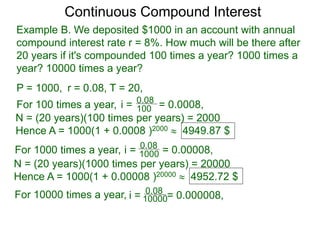 Example B. We deposited $1000 in an account with annual
compound interest rate r = 8%. How much will be there after
20 years if it's compounded 100 times a year? 1000 times a
year? 10000 times a year?
P = 1000, r = 0.08, T = 20,
For 100 times a year, 100
0.08
i = = 0.0008,
N = (20 years)(100 times per years) = 2000
Hence A = 1000(1 + 0.0008 )2000  4949.87 $
For 1000 times a year, 1000
0.08
i = = 0.00008,
N = (20 years)(1000 times per years) = 20000
Hence A = 1000(1 + 0.00008 )20000  4952.72 $
For 10000 times a year, 10000
0.08
i = = 0.000008,
Continuous Compound Interest
 