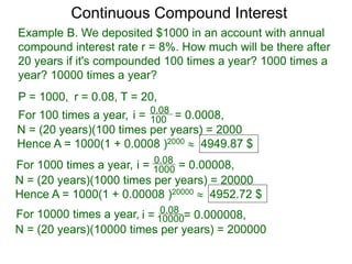 Example B. We deposited $1000 in an account with annual
compound interest rate r = 8%. How much will be there after
20 years if it's compounded 100 times a year? 1000 times a
year? 10000 times a year?
P = 1000, r = 0.08, T = 20,
For 100 times a year, 100
0.08
i = = 0.0008,
N = (20 years)(100 times per years) = 2000
Hence A = 1000(1 + 0.0008 )2000  4949.87 $
For 1000 times a year, 1000
0.08
i = = 0.00008,
N = (20 years)(1000 times per years) = 20000
Hence A = 1000(1 + 0.00008 )20000  4952.72 $
For 10000 times a year, 10000
0.08
i = = 0.000008,
N = (20 years)(10000 times per years) = 200000
Continuous Compound Interest
 