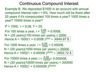 Example B. We deposited $1000 in an account with annual
compound interest rate r = 8%. How much will be there after
20 years if it's compounded 100 times a year? 1000 times a
year? 10000 times a year?
P = 1000, r = 0.08, T = 20,
For 100 times a year, 100
0.08
i = = 0.0008,
N = (20 years)(100 times per years) = 2000
Hence A = 1000(1 + 0.0008 )2000  4949.87 $
For 1000 times a year, 1000
0.08
i = = 0.00008,
N = (20 years)(1000 times per years) = 20000
Hence A = 1000(1 + 0.00008 )20000  4952.72 $
For 10000 times a year, 10000
0.08
i = = 0.000008,
N = (20 years)(10000 times per years) = 200000
Hence A = 1000(1 + 0.000008 )200000
Continuous Compound Interest
 