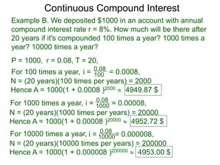 P = 1000, r = 0.08, T = 20,
For 100 times a year, 100
0.08
i = = 0.0008,
N = (20 years)(100 times per years) = 2000
Hence A = 1000(1 + 0.0008 )2000  4949.87 $
For 1000 times a year, 1000
0.08
i = = 0.00008,
N = (20 years)(1000 times per years) = 20000
Hence A = 1000(1 + 0.00008 )20000  4952.72 $
For 10000 times a year, 10000
0.08
i = = 0.000008,
N = (20 years)(10000 times per years) = 200000
Hence A = 1000(1 + 0.000008 )200000  4953.00 $
Continuous Compound Interest
Example B. We deposited $1000 in an account with annual
compound interest rate r = 8%. How much will be there after
20 years if it's compounded 100 times a year? 1000 times a
year? 10000 times a year?
 