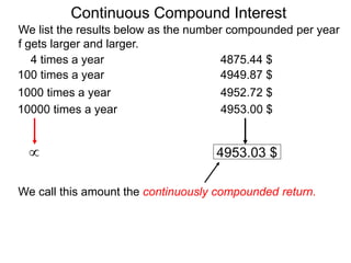 We list the results below as the number compounded per year
f gets larger and larger.
10000 times a year 4953.00 $
1000 times a year 4952.72 $
100 times a year 4949.87 $
4 times a year 4875.44 $
 4953.03 $
We call this amount the continuously compounded return.
Continuous Compound Interest
 
