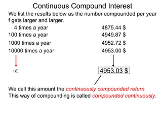 We list the results below as the number compounded per year
f gets larger and larger.
10000 times a year 4953.00 $
1000 times a year 4952.72 $
100 times a year 4949.87 $
4 times a year 4875.44 $
 4953.03 $
We call this amount the continuously compounded return.
This way of compounding is called compounded continuously.
Continuous Compound Interest
 