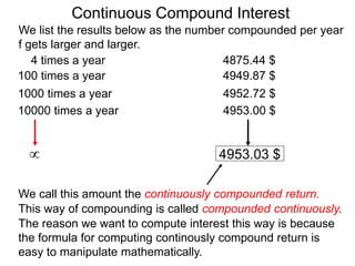 We list the results below as the number compounded per year
f gets larger and larger.
10000 times a year 4953.00 $
1000 times a year 4952.72 $
100 times a year 4949.87 $
4 times a year 4875.44 $
 4953.03 $
We call this amount the continuously compounded return.
This way of compounding is called compounded continuously.
The reason we want to compute interest this way is because
the formula for computing continously compound return is
easy to manipulate mathematically.
Continuous Compound Interest
 