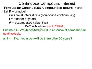 Example C. We deposited $1000 in an account compounded
continuously.
a. if r = 8%, how much will be there after 20 years?
Continuous Compound Interest
Formula for Continuously Compounded Return (Perta)
Let P = principal
r = annual interest rate (compound continuously)
t = number of years
A = accumulated value, then
Per*t = A where e  2.71828…
 