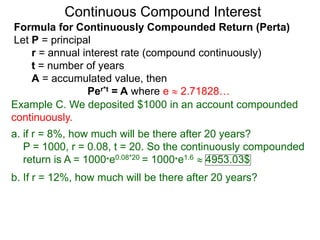 Example C. We deposited $1000 in an account compounded
continuously.
a. if r = 8%, how much will be there after 20 years?
P = 1000, r = 0.08, t = 20. So the continuously compounded
return is A = 1000*e0.08*20 = 1000*e1.6  4953.03$
b. If r = 12%, how much will be there after 20 years?
Continuous Compound Interest
Formula for Continuously Compounded Return (Perta)
Let P = principal
r = annual interest rate (compound continuously)
t = number of years
A = accumulated value, then
Per*t = A where e  2.71828…
 