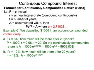 Example C. We deposited $1000 in an account compounded
continuously.
a. if r = 8%, how much will be there after 20 years?
P = 1000, r = 0.08, t = 20. So the continuously compounded
return is A = 1000*e0.08*20 = 1000*e1.6  4953.03$
b. If r = 12%, how much will be there after 20 years?
r = 12%, A = 1000*e0.12*20
Continuous Compound Interest
Formula for Continuously Compounded Return (Perta)
Let P = principal
r = annual interest rate (compound continuously)
t = number of years
A = accumulated value, then
Per*t = A where e  2.71828…
 