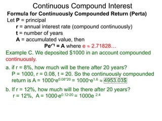 Example C. We deposited $1000 in an account compounded
continuously.
a. if r = 8%, how much will be there after 20 years?
P = 1000, r = 0.08, t = 20. So the continuously compounded
return is A = 1000*e0.08*20 = 1000*e1.6  4953.03$
b. If r = 12%, how much will be there after 20 years?
r = 12%, A = 1000*e0.12*20 = 1000e 2.4
Continuous Compound Interest
Formula for Continuously Compounded Return (Perta)
Let P = principal
r = annual interest rate (compound continuously)
t = number of years
A = accumulated value, then
Per*t = A where e  2.71828…
 