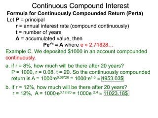 Example C. We deposited $1000 in an account compounded
continuously.
a. if r = 8%, how much will be there after 20 years?
P = 1000, r = 0.08, t = 20. So the continuously compounded
return is A = 1000*e0.08*20 = 1000*e1.6  4953.03$
b. If r = 12%, how much will be there after 20 years?
r = 12%, A = 1000*e0.12*20 = 1000e 2.4  11023.18$
Continuous Compound Interest
Formula for Continuously Compounded Return (Perta)
Let P = principal
r = annual interest rate (compound continuously)
t = number of years
A = accumulated value, then
Per*t = A where e  2.71828…
 