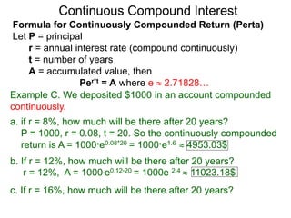 Example C. We deposited $1000 in an account compounded
continuously.
a. if r = 8%, how much will be there after 20 years?
P = 1000, r = 0.08, t = 20. So the continuously compounded
return is A = 1000*e0.08*20 = 1000*e1.6  4953.03$
b. If r = 12%, how much will be there after 20 years?
r = 12%, A = 1000*e0.12*20 = 1000e 2.4  11023.18$
c. If r = 16%, how much will be there after 20 years?
Continuous Compound Interest
Formula for Continuously Compounded Return (Perta)
Let P = principal
r = annual interest rate (compound continuously)
t = number of years
A = accumulated value, then
Per*t = A where e  2.71828…
 