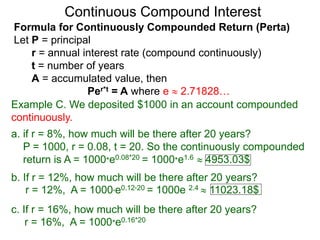 Example C. We deposited $1000 in an account compounded
continuously.
a. if r = 8%, how much will be there after 20 years?
P = 1000, r = 0.08, t = 20. So the continuously compounded
return is A = 1000*e0.08*20 = 1000*e1.6  4953.03$
b. If r = 12%, how much will be there after 20 years?
r = 12%, A = 1000*e0.12*20 = 1000e 2.4  11023.18$
c. If r = 16%, how much will be there after 20 years?
r = 16%, A = 1000*e0.16*20
Continuous Compound Interest
Formula for Continuously Compounded Return (Perta)
Let P = principal
r = annual interest rate (compound continuously)
t = number of years
A = accumulated value, then
Per*t = A where e  2.71828…
 