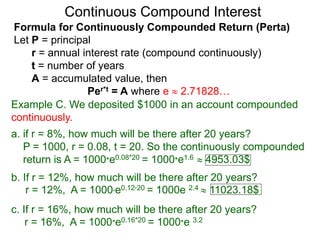 Example C. We deposited $1000 in an account compounded
continuously.
a. if r = 8%, how much will be there after 20 years?
P = 1000, r = 0.08, t = 20. So the continuously compounded
return is A = 1000*e0.08*20 = 1000*e1.6  4953.03$
b. If r = 12%, how much will be there after 20 years?
r = 12%, A = 1000*e0.12*20 = 1000e 2.4  11023.18$
c. If r = 16%, how much will be there after 20 years?
r = 16%, A = 1000*e0.16*20 = 1000*e 3.2
Continuous Compound Interest
Formula for Continuously Compounded Return (Perta)
Let P = principal
r = annual interest rate (compound continuously)
t = number of years
A = accumulated value, then
Per*t = A where e  2.71828…
 
