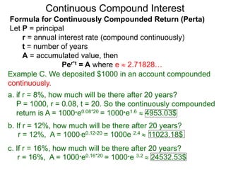 Example C. We deposited $1000 in an account compounded
continuously.
a. if r = 8%, how much will be there after 20 years?
P = 1000, r = 0.08, t = 20. So the continuously compounded
return is A = 1000*e0.08*20 = 1000*e1.6  4953.03$
b. If r = 12%, how much will be there after 20 years?
r = 12%, A = 1000*e0.12*20 = 1000e 2.4  11023.18$
c. If r = 16%, how much will be there after 20 years?
r = 16%, A = 1000*e0.16*20 = 1000*e 3.2  24532.53$
Continuous Compound Interest
Formula for Continuously Compounded Return (Perta)
Let P = principal
r = annual interest rate (compound continuously)
t = number of years
A = accumulated value, then
Per*t = A where e  2.71828…
 