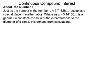 Just as the number π, the number e  2.71828… occupies a
special place in mathematics. Where as π  3.14156… is a
geometric constant–the ratio of the circumference to the
diameter of a circle, e is derived from calculations.
Continuous Compound Interest
About the Number e
 