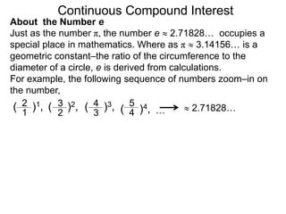 Just as the number π, the number e  2.71828… occupies a
special place in mathematics. Where as π  3.14156… is a
geometric constant–the ratio of the circumference to the
diameter of a circle, e is derived from calculations.
For example, the following sequence of numbers zoom–in on
the number,
( )1,
2
1 …
( )4,
5
4
( )3,
4
3
( )2,
3
2  2.71828…
Continuous Compound Interest
About the Number e
 