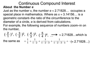 Just as the number π, the number e  2.71828… occupies a
special place in mathematics. Where as π  3.14156… is a
geometric constant–the ratio of the circumference to the
diameter of a circle, e is derived from calculations.
For example, the following sequence of numbers zoom–in on
the number,
( 2.71828…)
the same as
( )1,
2
1 …
( )4,
5
4
( )3,
4
3
( )2,
3
2  2.71828…which is
Continuous Compound Interest
About the Number e
 